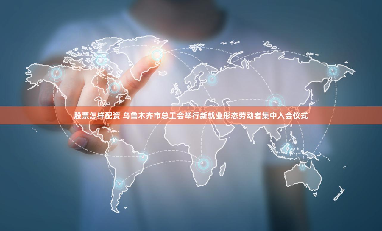 股票怎样配资 乌鲁木齐市总工会举行新就业形态劳动者集中入会仪式
