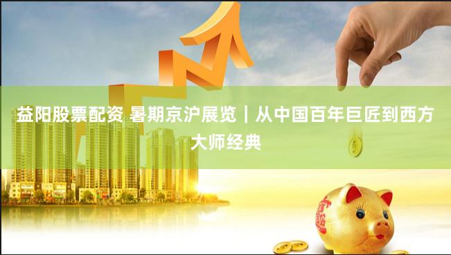 益阳股票配资 暑期京沪展览｜从中国百年巨匠到西方大师经典