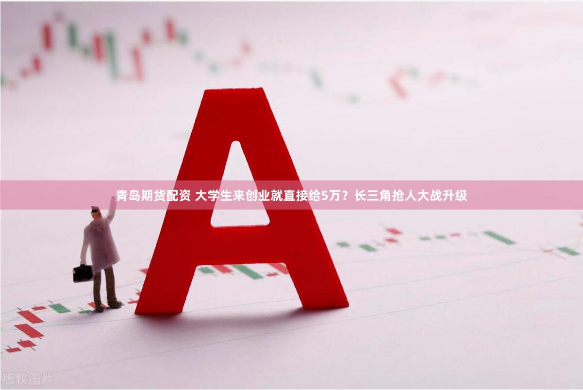 青岛期货配资 大学生来创业就直接给5万？长三角抢人大战升级